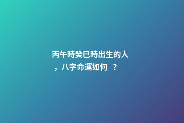 丙午時癸巳時出生的人，八字命運如何？